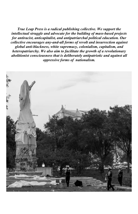 True Leap Press is a radical publishing collective. We support the
intellectual struggle and advocate for the building of mass-based projects
for antiracist, anticapitalist, and antipatriarchal political education. Our

collective encourages any-and-all forms of revolt and insurrection against

global anti-blackness, white supremacy, colonialism, capitalism, and
heteropatriarchy. We also aim to facilitate the growth of a revolutionary
abolitionist consciousness that is deliberately antipatriotic and against all
oppressive forms of nationalism.

ager

 

